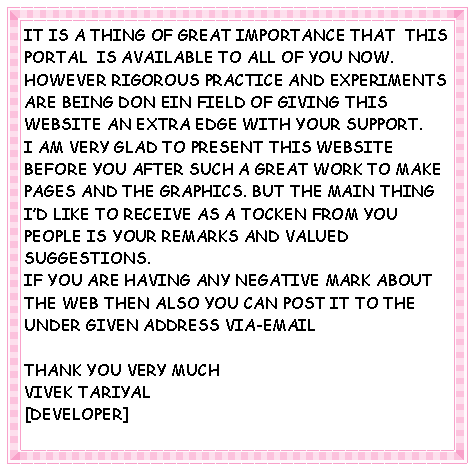 Text Box: IT IS A THING OF GREAT IMPORTANCE THAT  THIS PORTAL  IS AVAILABLE TO ALL OF YOU NOW. HOWEVER RIGOROUS PRACTICE AND EXPERIMENTS ARE BEING DON EIN FIELD OF GIVING THIS WEBSITE AN EXTRA EDGE WITH YOUR SUPPORT. I AM VERY GLAD TO PRESENT THIS WEBSITE BEFORE YOU AFTER SUCH A GREAT WORK TO MAKE PAGES AND THE GRAPHICS. BUT THE MAIN THING I�D LIKE TO RECEIVE AS A TOCKEN FROM YOU PEOPLE IS YOUR REMARKS AND VALUED SUGGESTIONS.IF YOU ARE HAVING ANY NEGATIVE MARK ABOUT THE WEB THEN ALSO YOU CAN POST IT TO THE UNDER GIVEN ADDRESS VIA-EMAILTHANK YOU VERY MUCHVIVEK TARIYAL[DEVELOPER]